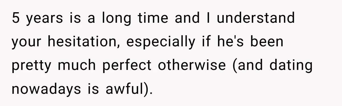 5 years is a long time and I understand your hesitation, especially if he's been pretty much perfect otherwise (and dating nowadays is awful).