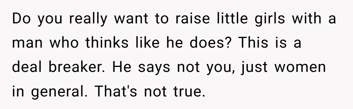 Do you really want to raise little girls with a man who thinks like he does? This is a deal breaker. He says not you, just women in general. That's...