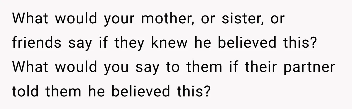 What would your mother, or sister, or friends say if they knew he believed this? What would you say to them if their partner told them he believed this?