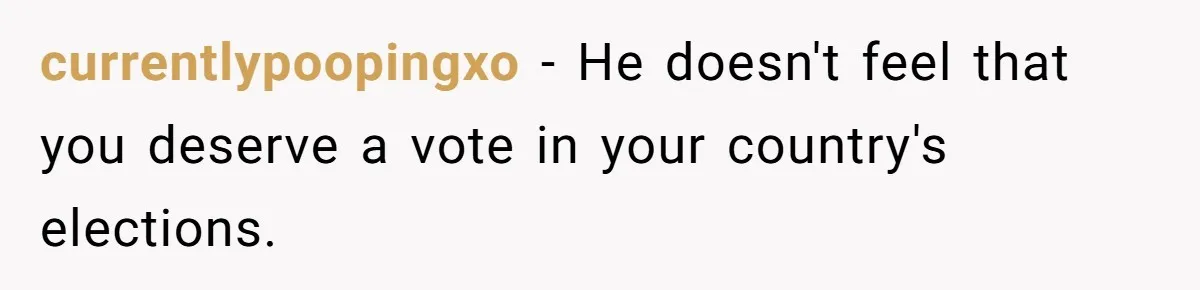 currentlypoopingxo − He doesn't feel that you deserve a vote in your country's elections.