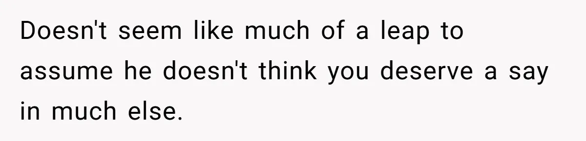 Doesn't seem like much of a leap to assume he doesn't think you deserve a say in much else.