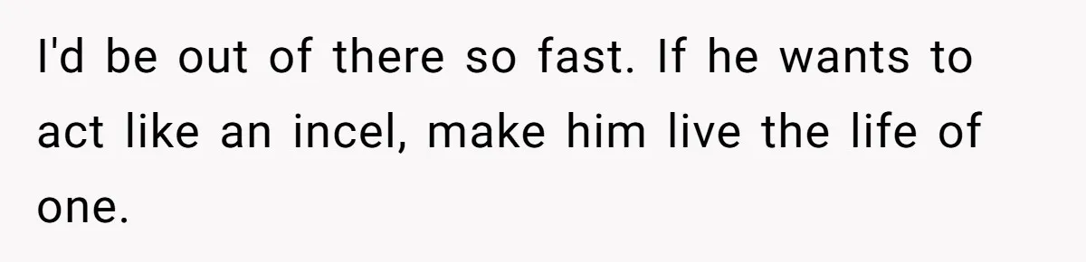 I'd be out of there so fast. If he wants to act like an incel, make him live the life of one.