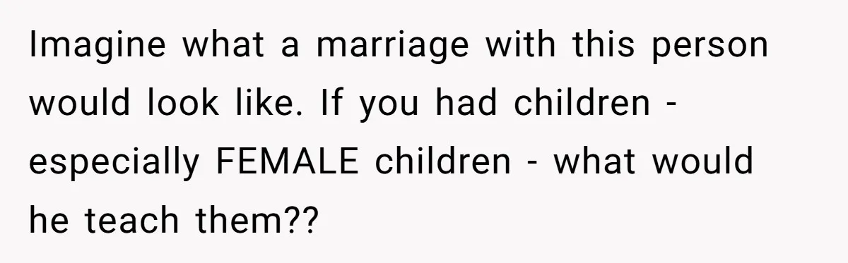 Imagine what a marriage with this person would look like. If you had children - especially FEMALE children - what would he teach them??