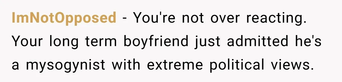 ImNotOpposed − You're not over reacting. Your long term boyfriend just admitted he's a mysogynist with extreme political views.