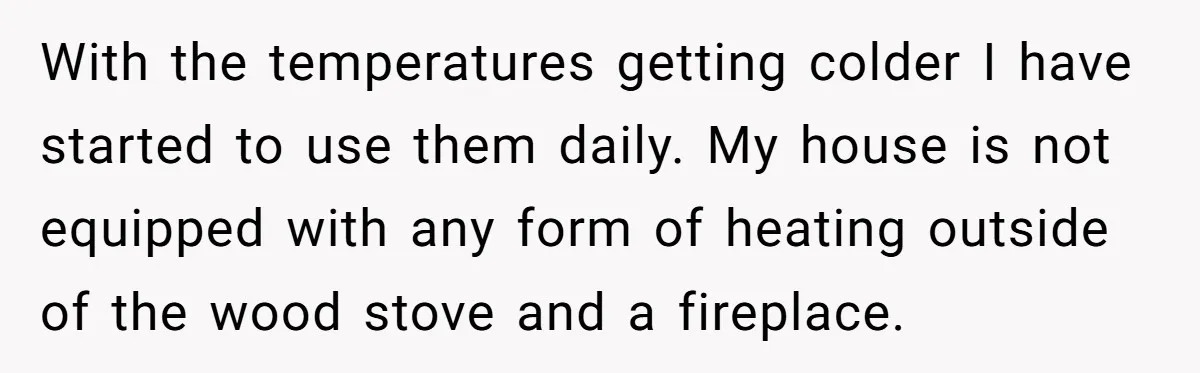 With the temperatures getting colder I have started to use them daily. My house is not equipped with any form of heating outside of the wood stove and a fireplace.
