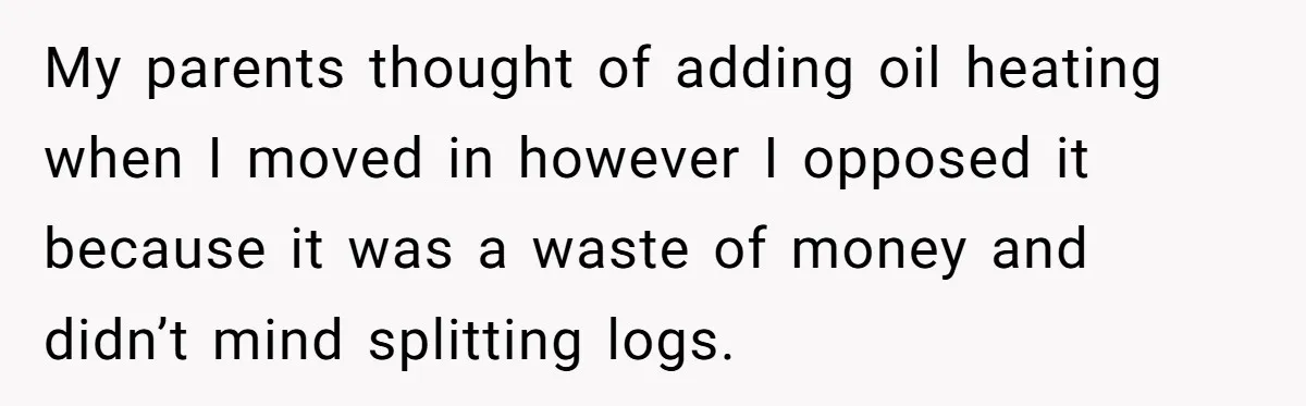 My parents thought of adding oil heating when I moved in however I opposed it because it was a waste of money and didn’t mind splitting logs.