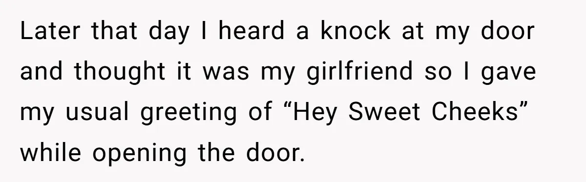 Later that day I heard a knock at my door and thought it was my girlfriend so I gave my usual greeting of “Hey Sweet Cheeks” while opening the door.