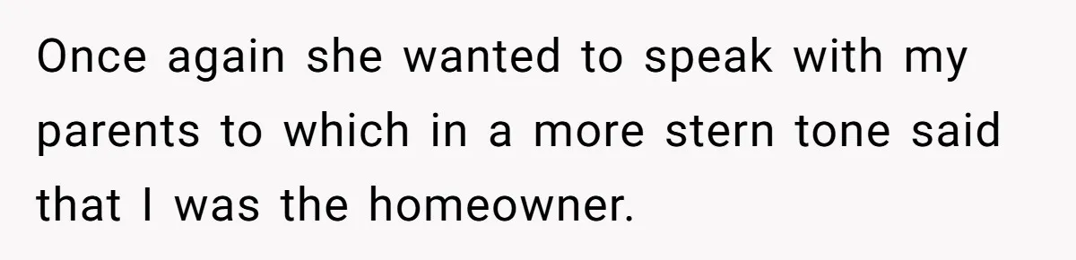 Once again she wanted to speak with my parents to which in a more stern tone said that I was the homeowner.