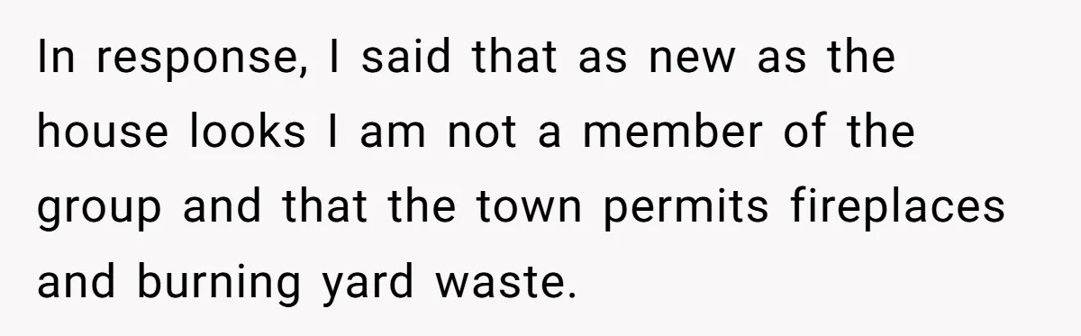 In response, I said that as new as the house looks I am not a member of the group and that the town permits fireplaces and burning yard waste.