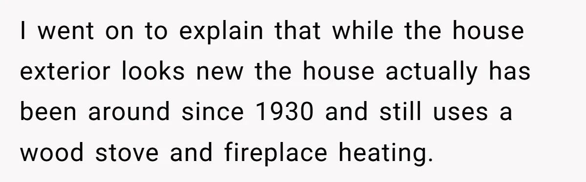 I went on to explain that while the house exterior looks new the house actually has been around since 1930 and still uses a wood stove and fireplace heating.