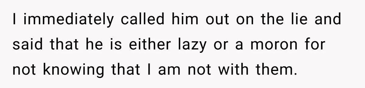 I immediately called him out on the lie and said that he is either lazy or a moron for not knowing that I am not with them.