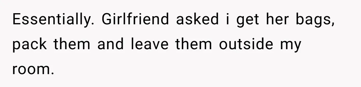 Essentially. Girlfriend asked i get her bags, pack them and leave them outside my room.