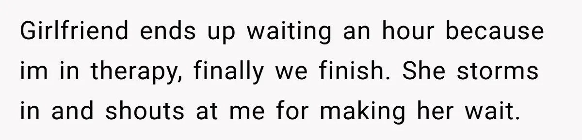 Girlfriend ends up waiting an hour because im in therapy, finally we finish. She storms in and shouts at me for making her wait.