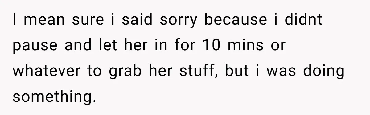 I mean sure i said sorry because i didnt pause and let her in for 10 mins or whatever to grab her stuff, but i was doing something.