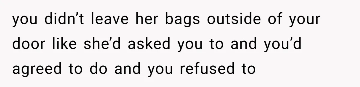 you didn’t leave her bags outside of your door like she’d asked you to and you’d agreed to do and you refused to