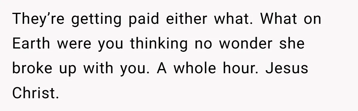 They’re getting paid either what. What on Earth were you thinking no wonder she broke up with you. A whole hour. Jesus Christ.