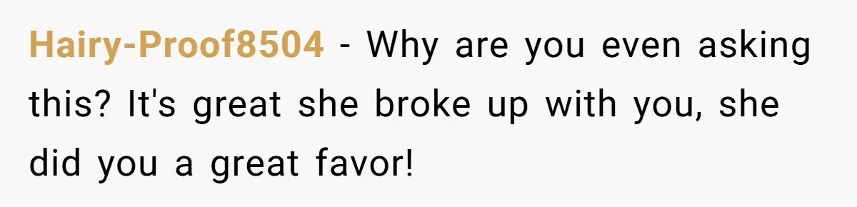 Hairy-Proof8504 − Why are you even asking this? It's great she broke up with you, she did you a great favor!