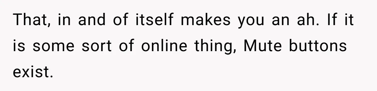 That, in and of itself makes you an ah. If it is some sort of online thing, Mute buttons exist.