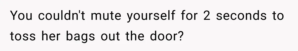 You couldn't mute yourself for 2 seconds to toss her bags out the door?