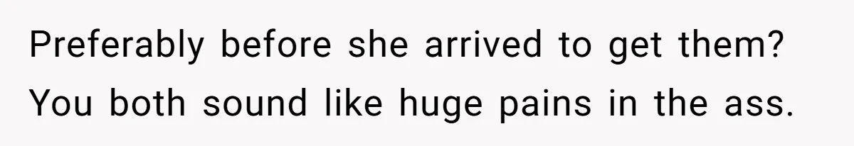 Preferably before she arrived to get them? You both sound like huge pains in the ass.