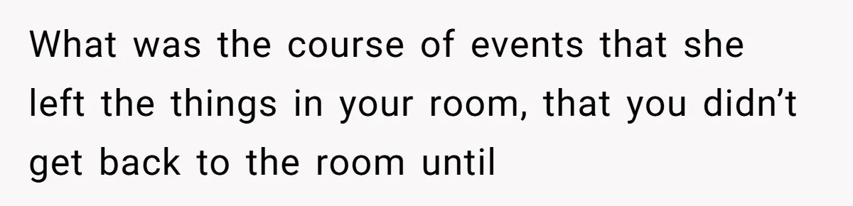 What was the course of events that she left the things in your room, that you didn’t get back to the room until