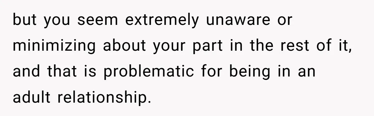 but you seem extremely unaware or minimizing about your part in the rest of it, and that is problematic for being in an adult relationship.