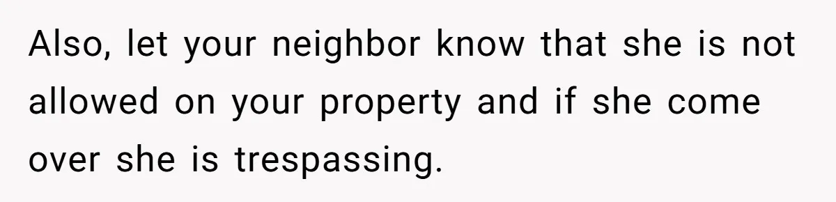 Also, let your neighbor know that she is not allowed on your property and if she come over she is trespassing.