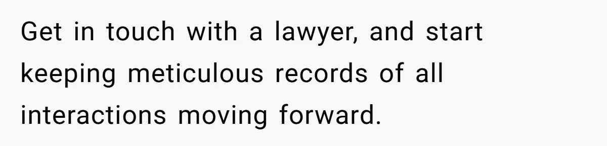 Get in touch with a lawyer, and start keeping meticulous records of all interactions moving forward.