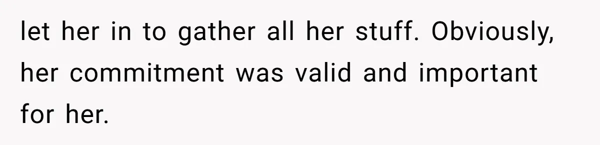 let her in to gather all her stuff. Obviously, her commitment was valid and important for her.