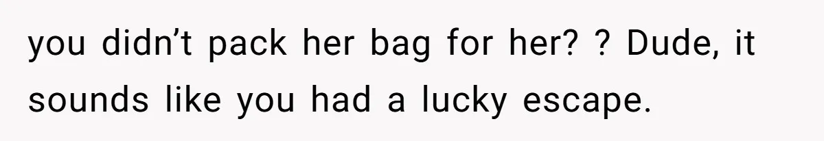 you didn’t pack her bag for her? ? Dude, it sounds like you had a lucky escape.