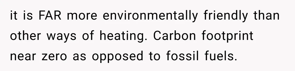it is FAR more environmentally friendly than other ways of heating. Carbon footprint near zero as opposed to fossil fuels.