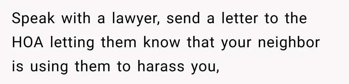 Speak with a lawyer, send a letter to the HOA letting them know that your neighbor is using them to harass you,