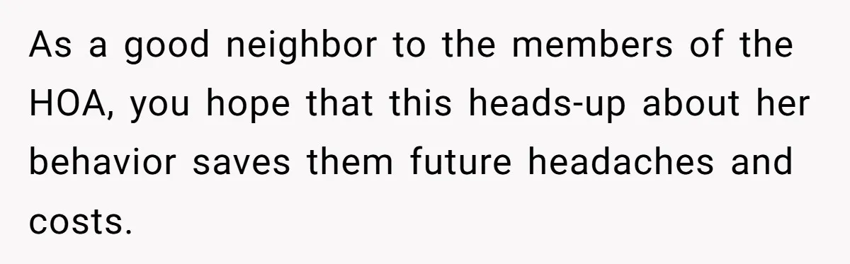 As a good neighbor to the members of the HOA, you hope that this heads-up about her behavior saves them future headaches and costs.