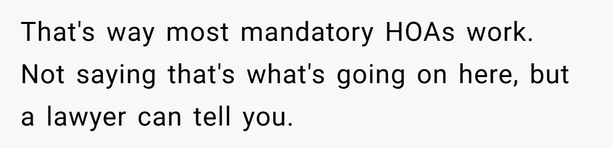 That's way most mandatory HOAs work. Not saying that's what's going on here, but a lawyer can tell you.