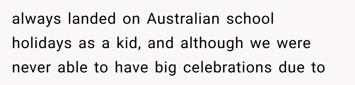 always landed on Australian school holidays as a kid, and although we were never able to have big celebrations due to