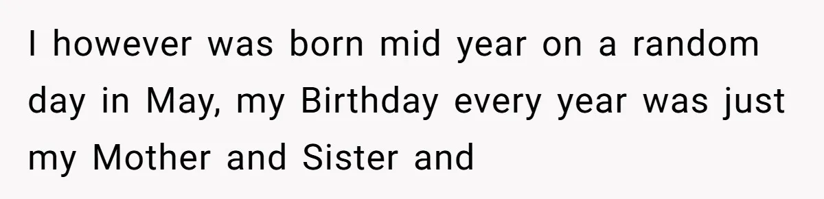 I however was born mid year on a random day in May, my Birthday every year was just my Mother and Sister and
