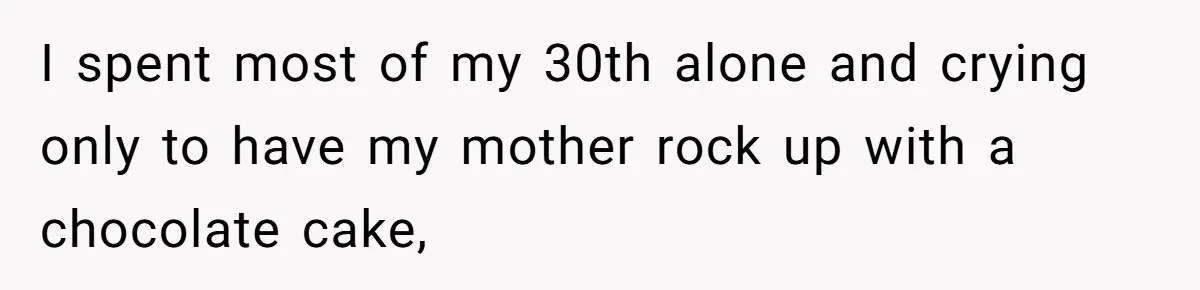 I spent most of my 30th alone and crying only to have my mother rock up with a chocolate cake,