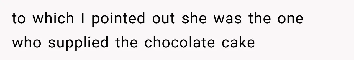 to which I pointed out she was the one who supplied the chocolate cake