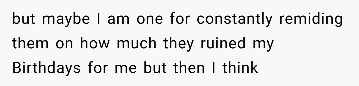 but maybe I am one for constantly remiding them on how much they ruined my Birthdays for me but then I think