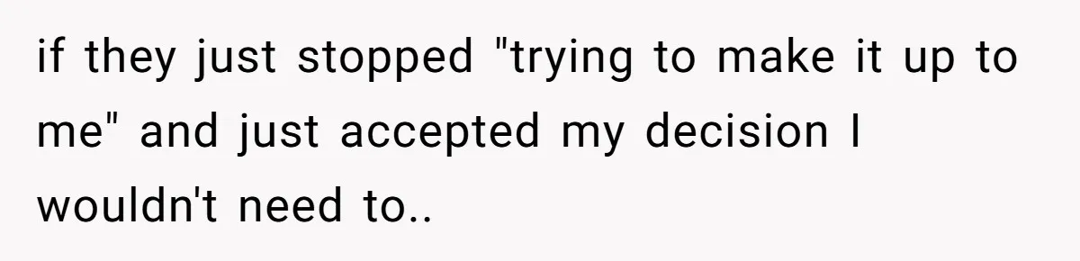 if they just stopped "trying to make it up to me" and just accepted my decision I wouldn't need to..