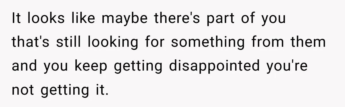 It looks like maybe there's part of you that's still looking for something from them and you keep getting disappointed you're not getting it.