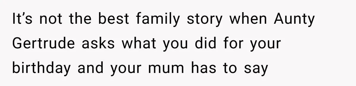 It’s not the best family story when Aunty Gertrude asks what you did for your birthday and your mum has to say