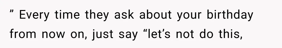 ” Every time they ask about your birthday from now on, just say “let’s not do this,