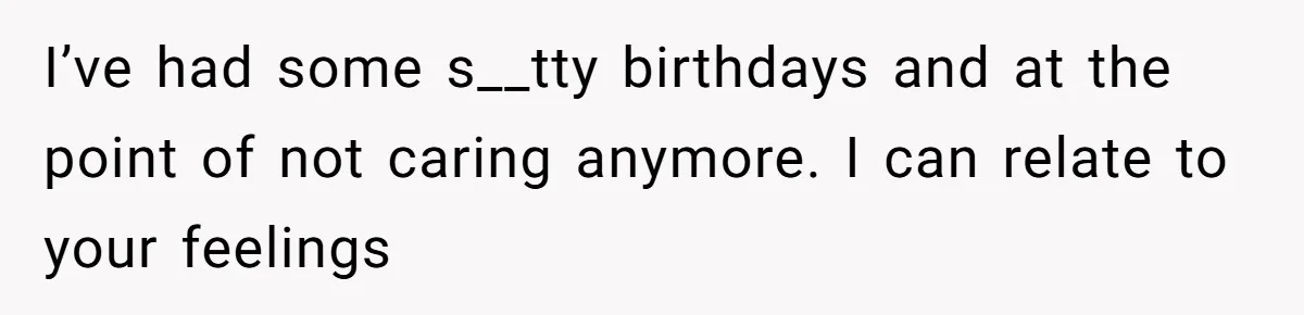 I’ve had some s__tty birthdays and at the point of not caring anymore. I can relate to your feelings