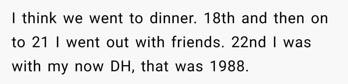 I think we went to dinner. 18th and then on to 21 I went out with friends. 22nd I was with my now DH, that was 1988.