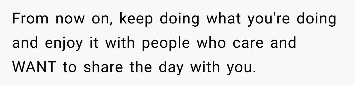 From now on, keep doing what you're doing and enjoy it with people who care and WANT to share the day with you.