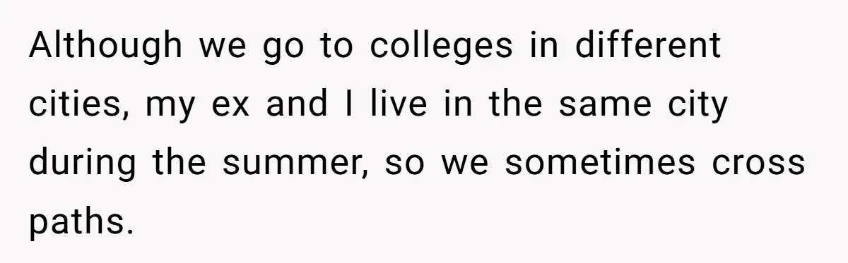 Although we go to colleges in different cities, my ex and I live in the same city during the summer, so we sometimes cross paths.