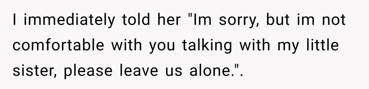 I immediately told her "Im sorry, but im not comfortable with you talking with my little sister, please leave us alone.".