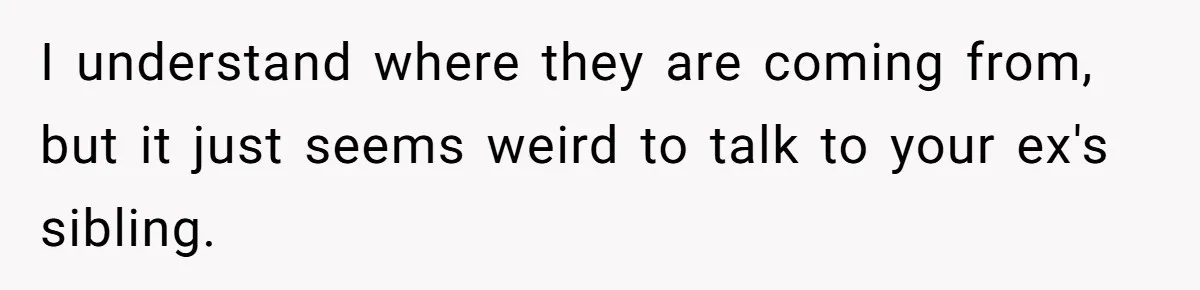 I understand where they are coming from, but it just seems weird to talk to your ex's sibling.