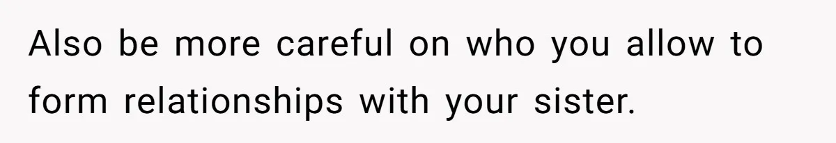 Also be more careful on who you allow to form relationships with your sister.